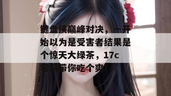键盘侠巅峰对决,一开始以为是受害者结果是个惊天大绿茶,17c官网带你吃个爽!