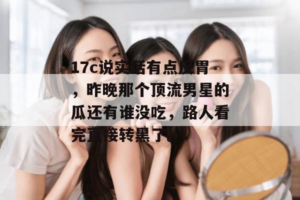 17c说实话有点反胃,昨晚那个顶流男星的瓜还有谁没吃,路人看完直接转黑了。