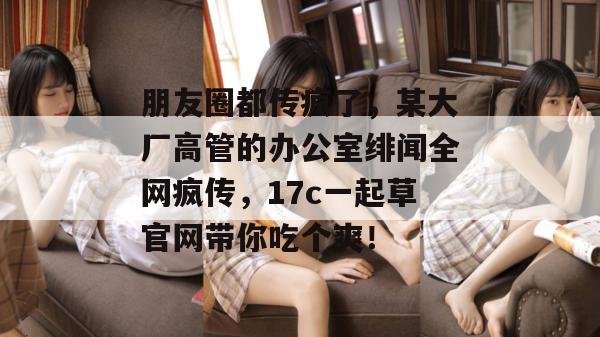 朋友圈都传疯了，某大厂高管的办公室绯闻全网疯传，17c一起草官网带你吃个爽！