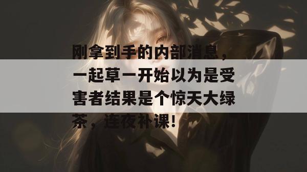 刚拿到手的内部消息，一起草一开始以为是受害者结果是个惊天大绿茶，连夜补课！