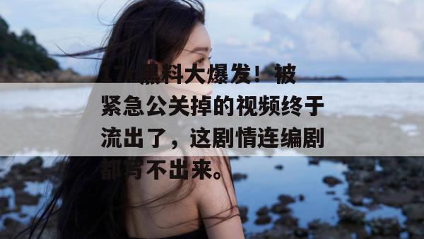 17c黑料大爆发！被紧急公关掉的视频终于流出了，这剧情连编剧都写不出来。