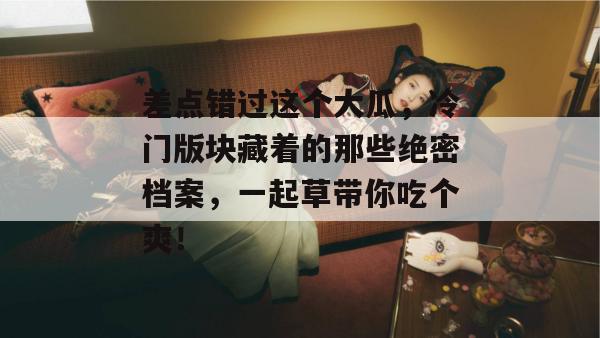 差点错过这个大瓜，冷门版块藏着的那些绝密档案，一起草带你吃个爽！