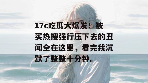 17c吃瓜大爆发！被买热搜强行压下去的丑闻全在这里，看完我沉默了整整十分钟。