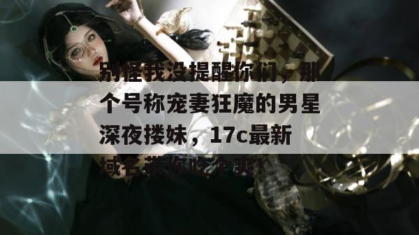 别怪我没提醒你们，那个号称宠妻狂魔的男星深夜搂妹，17c最新域名带你吃个爽！