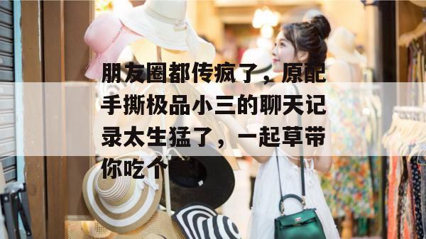朋友圈都传疯了，原配手撕极品小三的聊天记录太生猛了，一起草带你吃个爽！