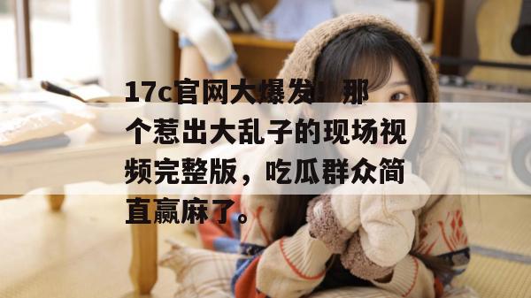 17c官网大爆发！那个惹出大乱子的现场视频完整版，吃瓜群众简直赢麻了。