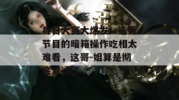 每日大赛大爆发!选秀节目的暗箱操作吃相太难看,这哥-姐算是彻底凉透了。