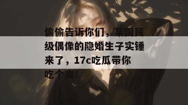 偷偷告诉你们,某国民级偶像的隐婚生子实锤来了,17c吃瓜带你吃个爽!