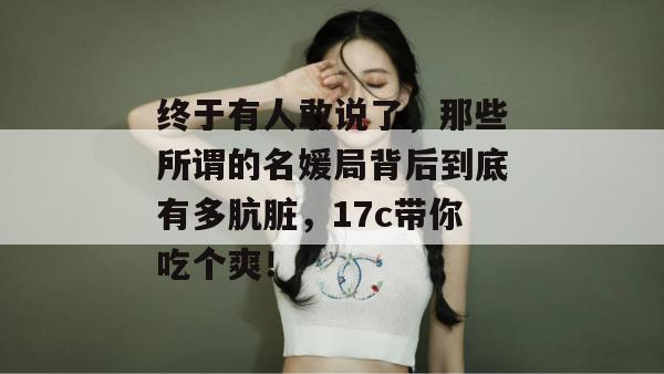 终于有人敢说了,那些所谓的名媛局背后到底有多肮脏,17c带你吃个爽!