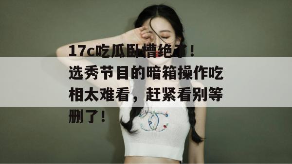 17c吃瓜卧槽绝了!选秀节目的暗箱操作吃相太难看,赶紧看别等删了!