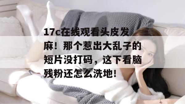 17c在线观看头皮发麻!那个惹出大乱子的短片没打码,这下看脑残粉还怎么洗地!