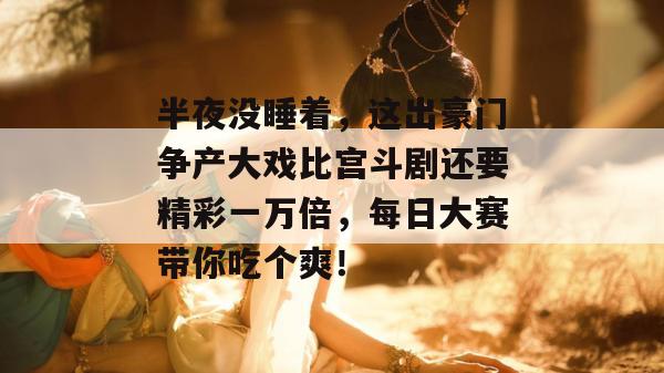 半夜没睡着,这出豪门争产大戏比宫斗剧还要精彩一万倍,每日大赛带你吃个爽!